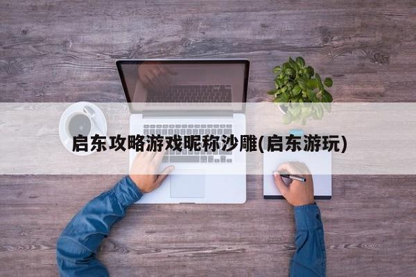 启东攻略游戏昵称沙雕(启东游玩)