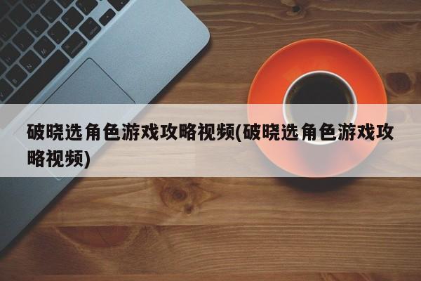 破晓选角色游戏攻略视频(破晓选角色游戏攻略视频)