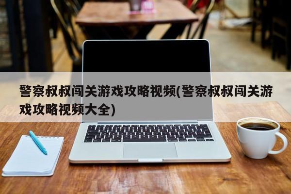 警察叔叔闯关游戏攻略视频(警察叔叔闯关游戏攻略视频大全)