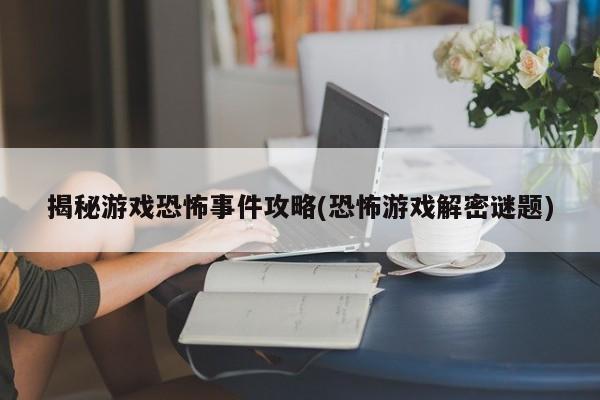 揭秘游戏恐怖事件攻略(恐怖游戏解密谜题)