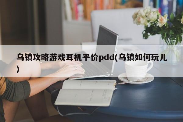 乌镇攻略游戏耳机平价pdd(乌镇如何玩儿)