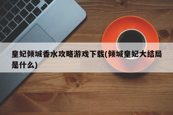 皇妃倾城香水攻略游戏下载(倾城皇妃大结局是什么)